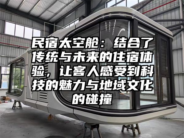 民宿太空舱：结合了传统与未来的住宿体验，让客人感受到科技的魅力与地域文化的碰撞